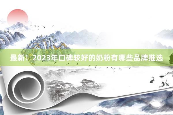 最新！2023年口碑较好的奶粉有哪些品牌推选